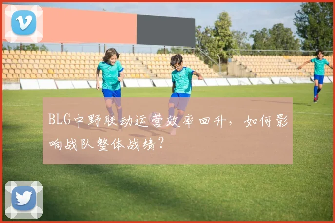 BLG中野联动运营效率回升，如何影响战队整体战绩？