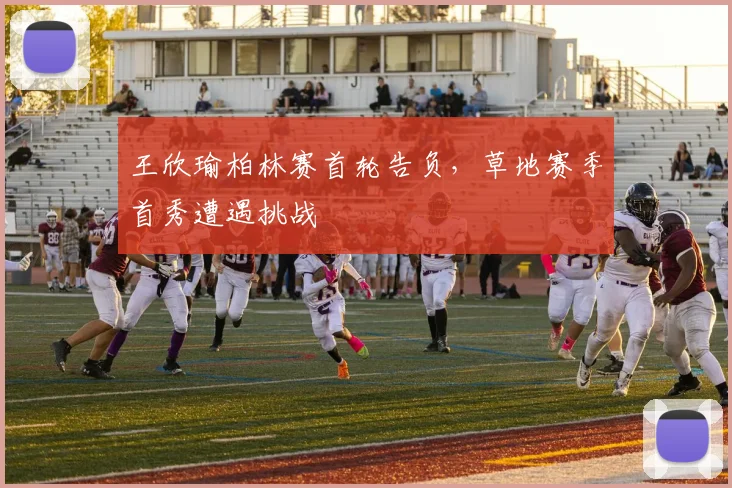 王欣瑜柏林赛首轮告负,草地赛季首秀遭遇挑战