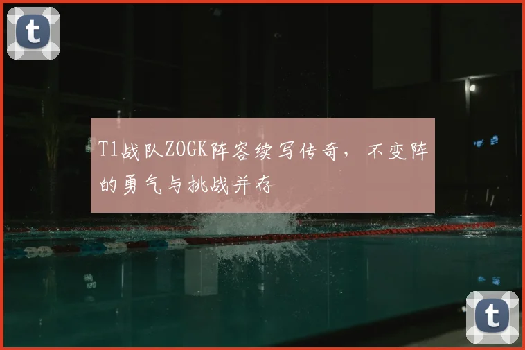 T1战队ZOGK阵容续写传奇，不变阵的勇气与挑战并存