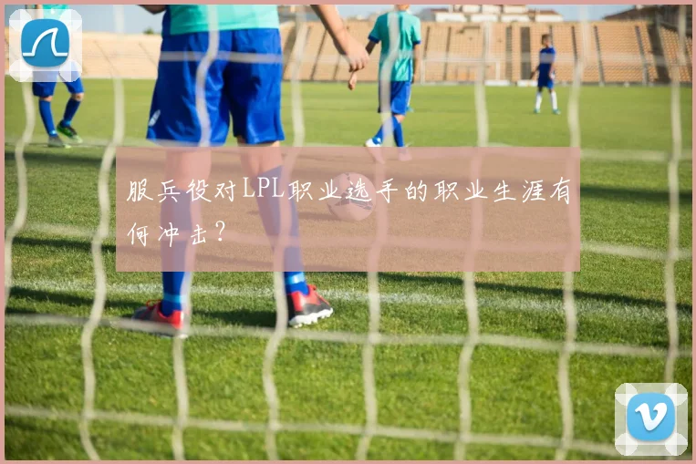 服兵役对LPL职业选手的职业生涯有何冲击?