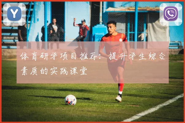 体育研学项目推荐：提升学生综合素质的实践课堂