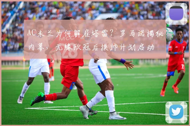 AC米兰为何解雇塔雷？罗马诺揭秘内幕，无缘欧冠后换帅计划启动