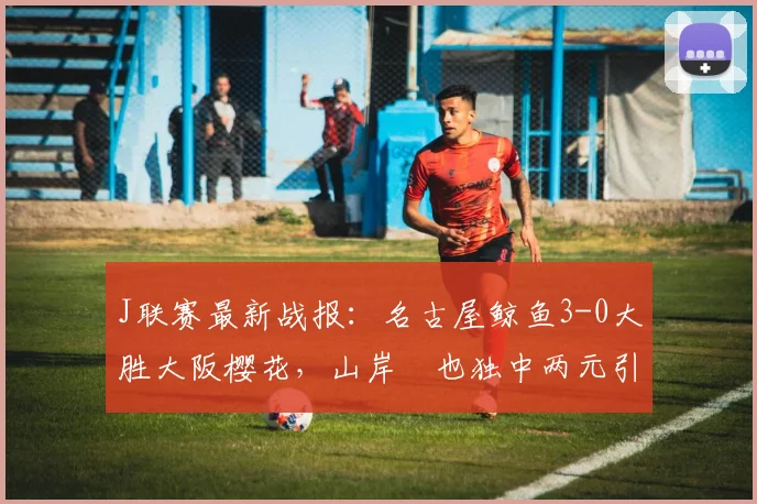 J联赛最新战报：名古屋鲸鱼3-0大胜大阪樱花，山岸祐也独中两元引爆全场