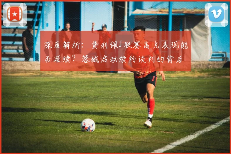 深度解析：费利佩J联赛高光表现能否延续？蓉城启动续约谈判的背后考量