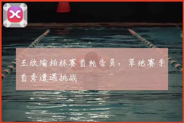 王欣瑜柏林赛首轮告负，草地赛季首秀遭遇挑战