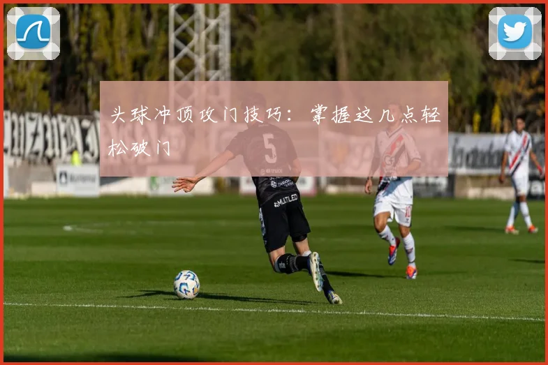 头球冲顶攻门技巧:掌握这几点轻松破门