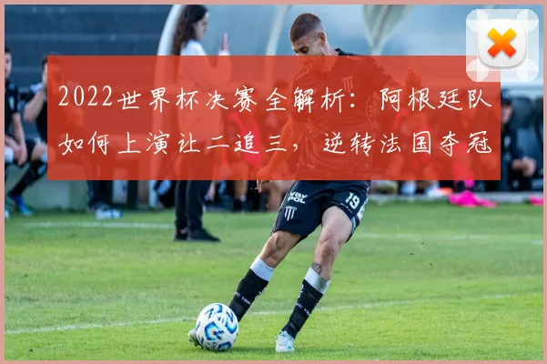 2022世界杯决赛全解析：阿根廷队如何上演让二追三，逆转法国夺冠全过程