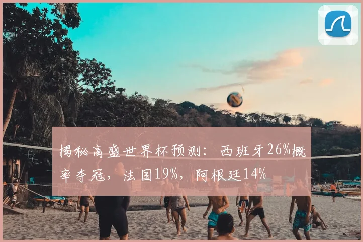 揭秘高盛世界杯预测：西班牙26%概率夺冠，法国19%，阿根廷14%