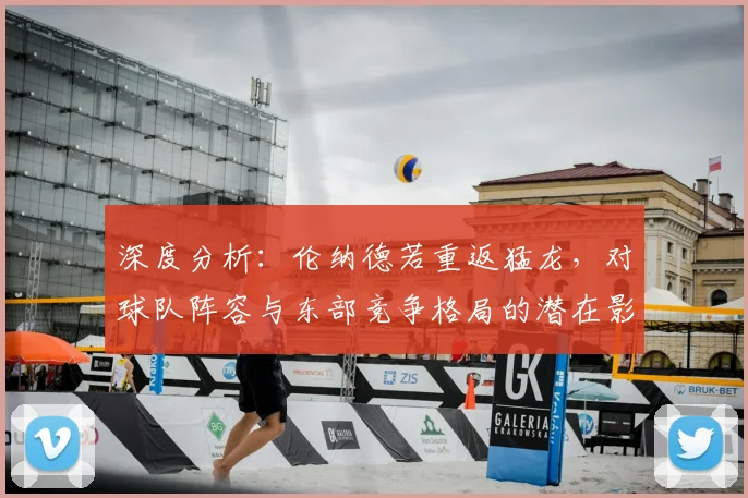 深度分析：伦纳德若重返猛龙，对球队阵容与东部竞争格局的潜在影响