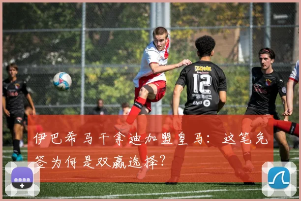 伊巴希马干拿迪加盟皇马：这笔免签为何是双赢选择？