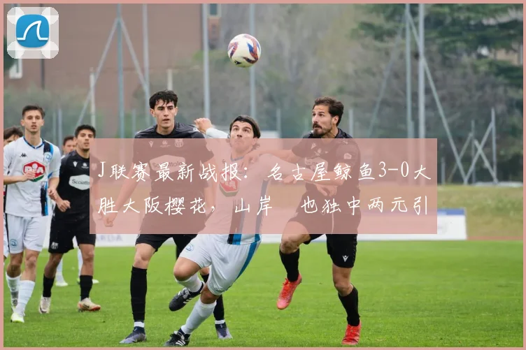 J联赛最新战报：名古屋鲸鱼3-0大胜大阪樱花，山岸祐也独中两元引爆全场