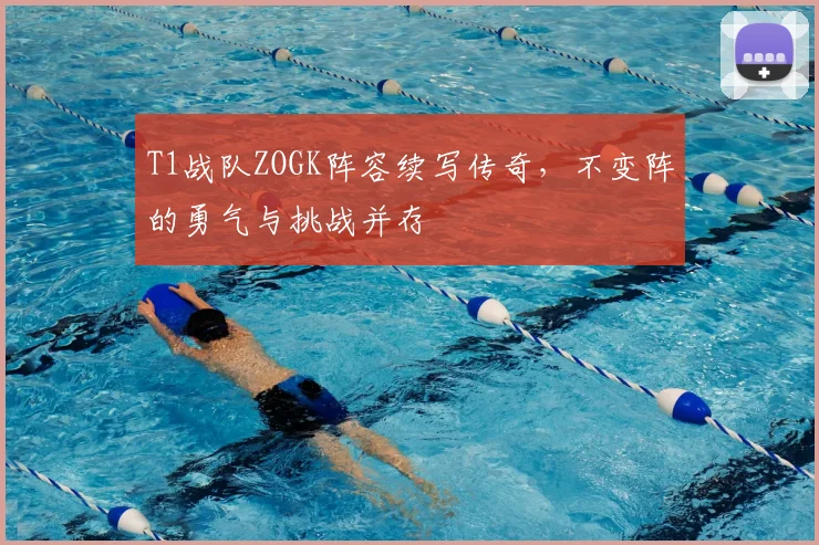 T1战队ZOGK阵容续写传奇，不变阵的勇气与挑战并存