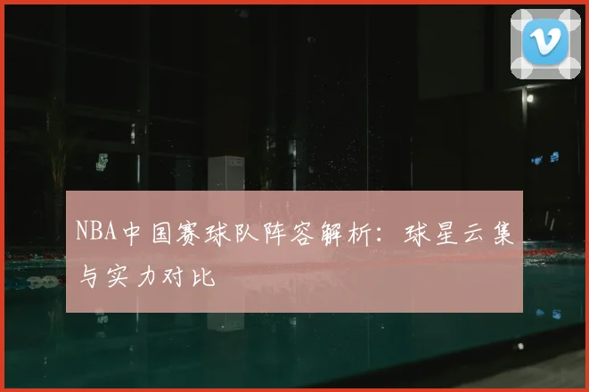 NBA中国赛球队阵容解析：球星云集与实力对比