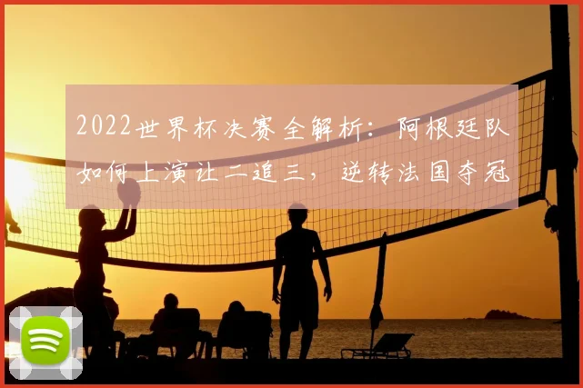 2022世界杯决赛全解析:阿根廷队如何上演让二追三,逆转法国夺冠全过程