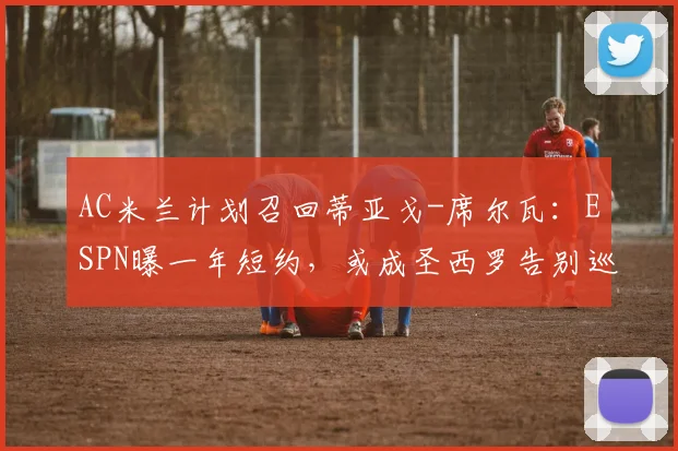 AC米兰计划召回蒂亚戈-席尔瓦：ESPN曝一年短约，或成圣西罗告别巡演