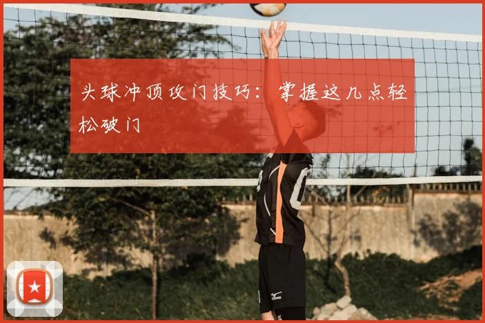 头球冲顶攻门技巧：掌握这几点轻松破门